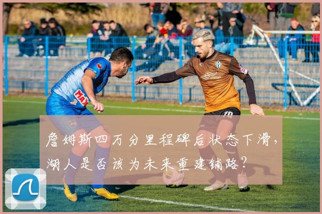 詹姆斯四万分里程碑后状态下滑,湖人是否该为未来重建铺路?