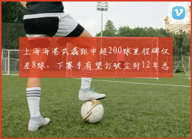 上海海港武磊距中超200球里程碑仅差8球，下赛季有望打破尘封12年总进球纪录