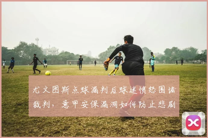 尤文图斯点球漏判后球迷愤怒围堵裁判,意甲安保漏洞如何防止悲剧重演?