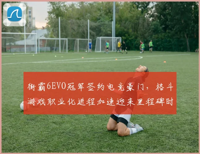 街霸6EVO冠军签约电竞豪门,格斗游戏职业化进程加速迎来里程碑时刻