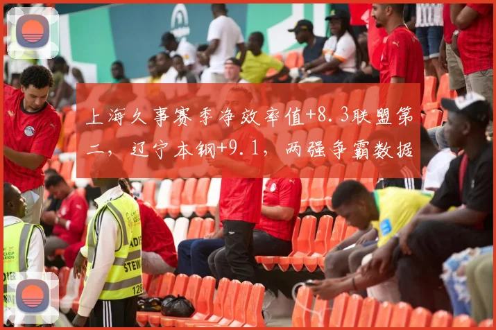 上海久事赛季净效率值+8.3联盟第二,辽宁本钢+9.1,两强争霸数据全面碾压