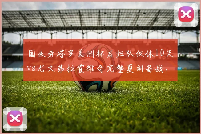 国米劳塔罗美洲杯后归队仅休10天vs尤文弗拉霍维奇完整夏训备战,意甲锋线体能储备对比