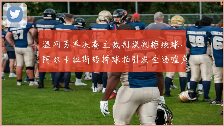 温网男单决赛主裁判误判擦线球,阿尔卡拉斯怒摔球拍引发全场嘘声